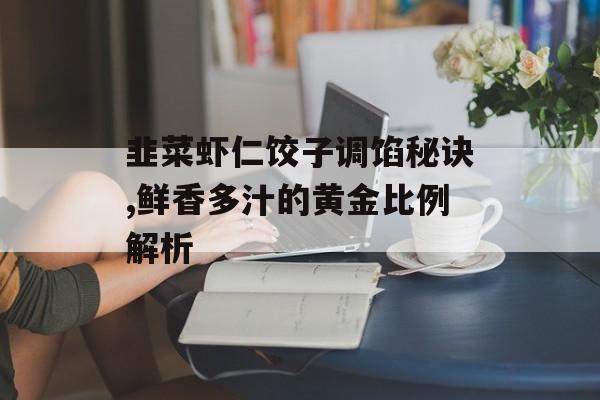 韭菜虾仁饺子调馅秘诀,鲜香多汁的黄金比例解析-第1张图片-