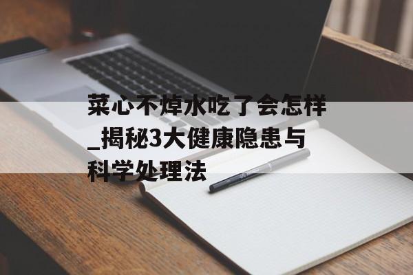 菜心不焯水吃了会怎样_揭秘3大健康隐患与科学处理法-第1张图片-