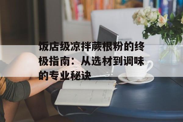 饭店级凉拌蕨根粉的终极指南：从选材到调味的专业秘诀-第1张图片-