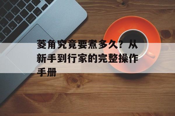 菱角究竟要煮多久？从新手到行家的完整操作手册-第1张图片-