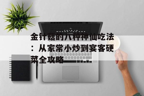金针菇的八种神仙吃法：从家常小炒到宴客硬菜全攻略-第1张图片-