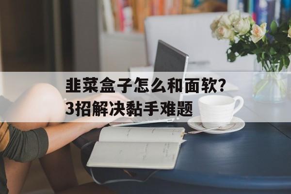 韭菜盒子怎么和面软？3招解决黏手难题-第1张图片-