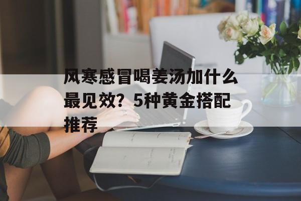 风寒感冒喝姜汤加什么最见效？5种黄金搭配推荐-第1张图片-