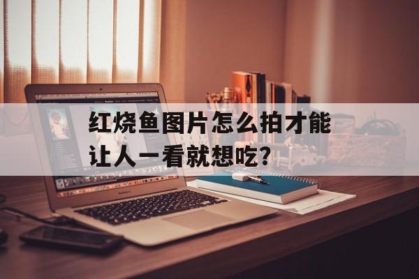 红烧鱼图片怎么拍才能让人一看就想吃？-第1张图片-