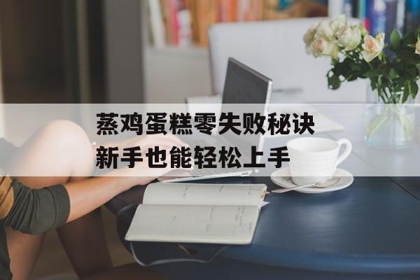 蒸鸡蛋糕零失败秘诀 新手也能轻松上手-第1张图片-