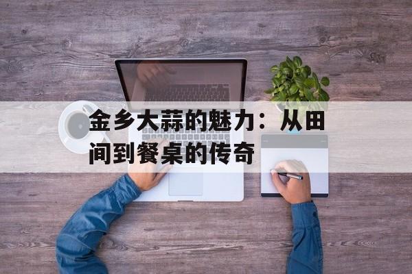 金乡大蒜的魅力：从田间到餐桌的传奇-第1张图片-
