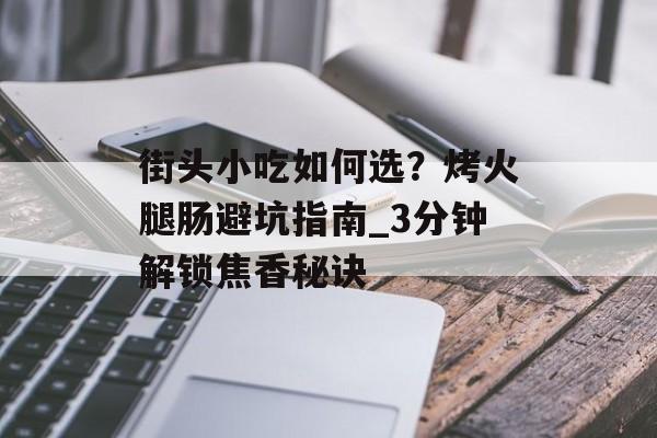 街头小吃如何选？烤火腿肠避坑指南_3分钟解锁焦香秘诀-第1张图片-