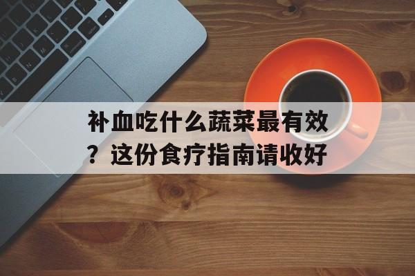 补血吃什么蔬菜最有效？这份食疗指南请收好-第1张图片-
