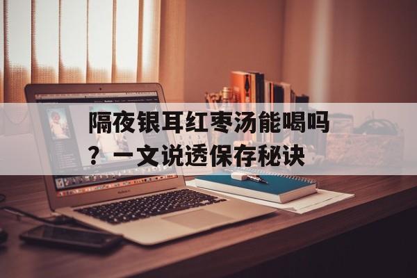 隔夜银耳红枣汤能喝吗？一文说透保存秘诀-第1张图片-