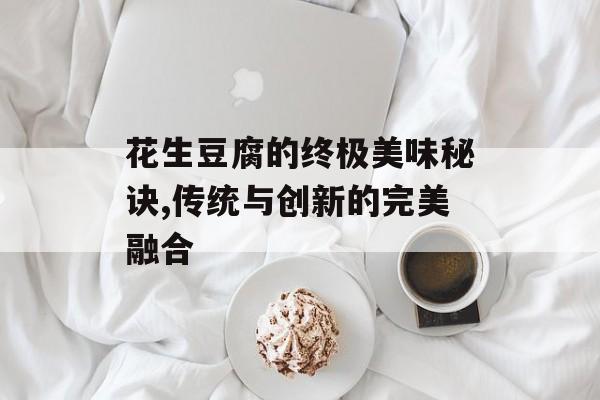 花生豆腐的终极美味秘诀,传统与创新的完美融合-第1张图片-