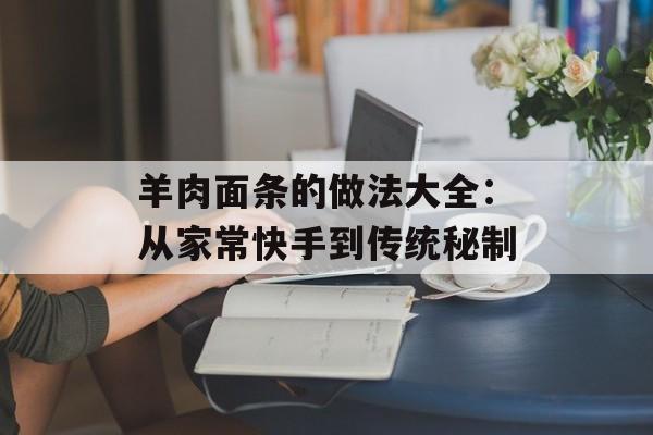 羊肉面条的做法大全：从家常快手到传统秘制-第1张图片-