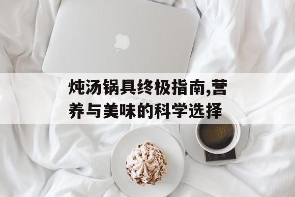 炖汤锅具终极指南,营养与美味的科学选择-第1张图片-