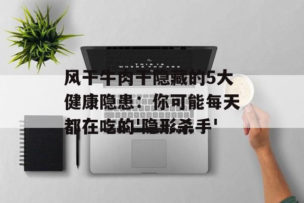 风干牛肉干隐藏的5大健康隐患：你可能每天都在吃的'隐形杀手'-第1张图片-