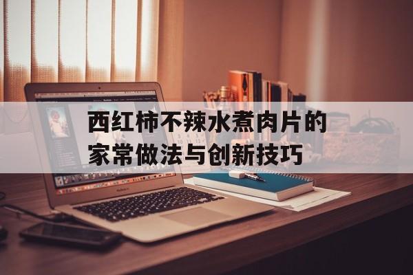 西红柿不辣水煮肉片的家常做法与创新技巧-第1张图片-