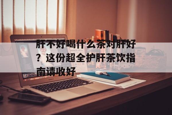 肝不好喝什么茶对肝好？这份超全护肝茶饮指南请收好-第1张图片-