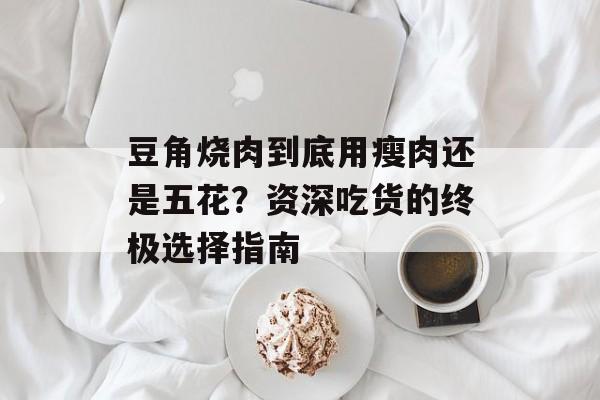 豆角烧肉到底用瘦肉还是五花？资深吃货的终极选择指南-第1张图片-