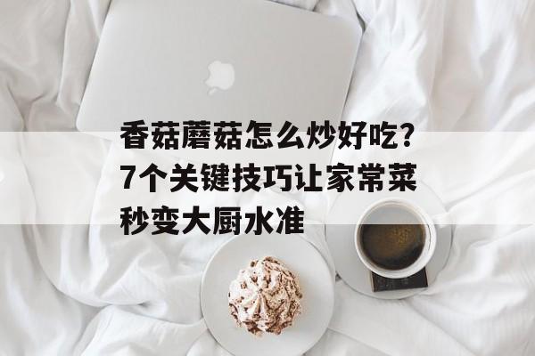 香菇蘑菇怎么炒好吃？7个关键技巧让家常菜秒变大厨水准-第1张图片-