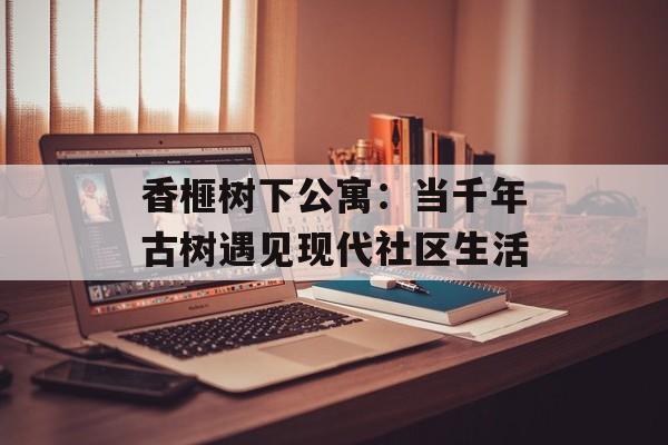 香榧树下公寓：当千年古树遇见现代社区生活-第1张图片-