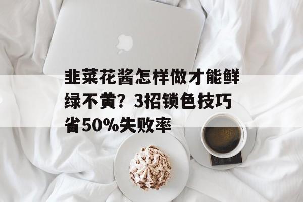 韭菜花酱怎样做才能鲜绿不黄？3招锁色技巧省50%失败率-第1张图片-