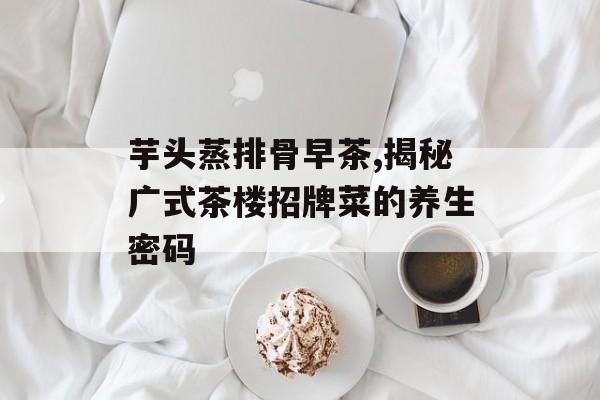 芋头蒸排骨早茶,揭秘广式茶楼招牌菜的养生密码-第1张图片-