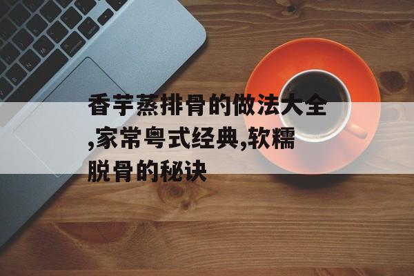香芋蒸排骨的做法大全,家常粤式经典,软糯脱骨的秘诀-第1张图片-
