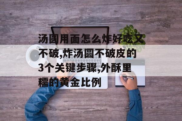 汤圆用面怎么炸好吃又不破,炸汤圆不破皮的3个关键步骤,外酥里糯的黄金比例-第1张图片- 汤圆用面怎么炸好吃又不破,炸汤圆不破皮的3个关键步骤,外酥里糯的黄金比例-第1张图片-
