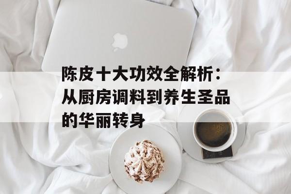 陈皮十大功效全解析：从厨房调料到养生圣品的华丽转身-第1张图片-