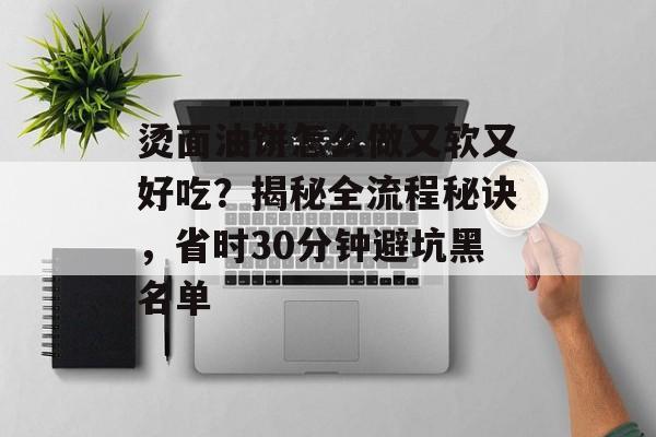 烫面油饼怎么做又软又好吃？揭秘全流程秘诀，省时30分钟避坑黑名单-第1张图片-