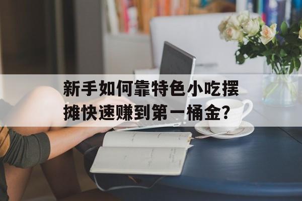 新手如何靠特色小吃摆摊快速赚到第一桶金？-第1张图片-