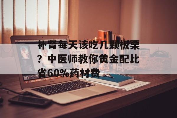 补肾每天该吃几颗板栗？中医师教你黄金配比省60%药材费-第1张图片-