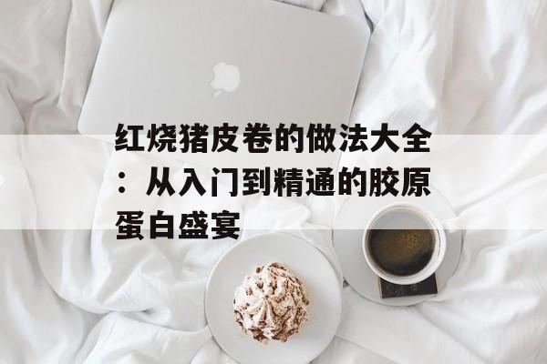 红烧猪皮卷的做法大全:从入门到精通的胶原蛋白盛宴-第1张图片- 红烧猪皮卷的做法大全:从入门到精通的胶原蛋白盛宴-第1张图片-