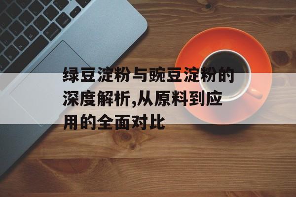 绿豆淀粉与豌豆淀粉的深度解析,从原料到应用的全面对比-第1张图片-