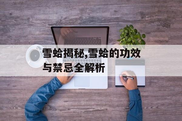 雪蛤揭秘,雪蛤的功效与禁忌全解析-第1张图片-