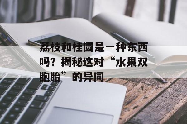 荔枝和桂圆是一种东西吗？揭秘这对“水果双胞胎”的异同-第1张图片-