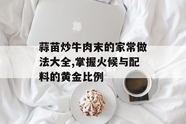 蒜苗炒牛肉末的家常做法大全,掌握火候与配料的黄金比例-第1张图片- 蒜苗炒牛肉末的家常做法大全,掌握火候与配料的黄金比例-第1张图片-