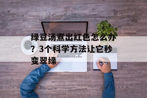 绿豆汤煮出红色怎么办？3个科学方法让它秒变翠绿-第1张图片-