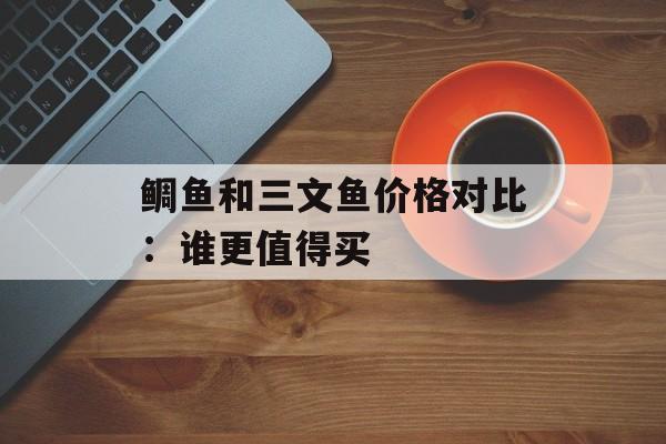 鲷鱼和三文鱼价格对比：谁更值得买-第1张图片-