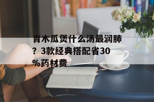 青木瓜煲什么汤最润肺？3款经典搭配省30%药材费-第1张图片-