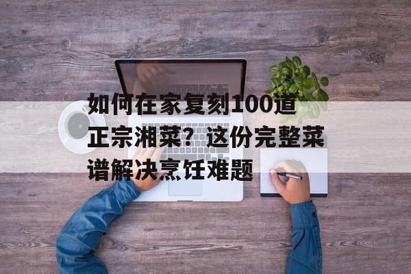 如何在家复刻100道正宗湘菜？这份完整菜谱解决烹饪难题-第1张图片-