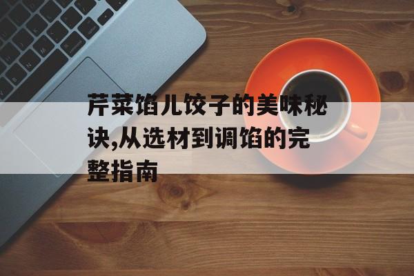 芹菜馅儿饺子的美味秘诀,从选材到调馅的完整指南-第1张图片-