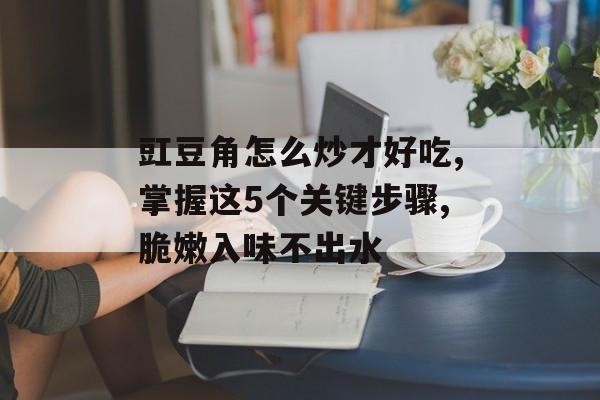 豇豆角怎么炒才好吃,掌握这5个关键步骤,脆嫩入味不出水-第1张图片-