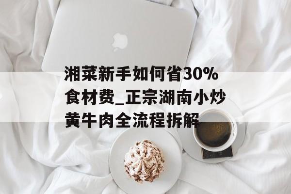 湘菜新手如何省30%食材费_正宗湖南小炒黄牛肉全流程拆解-第1张图片-