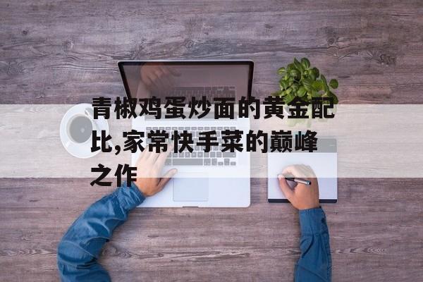 青椒鸡蛋炒面的黄金配比,家常快手菜的巅峰之作-第1张图片-