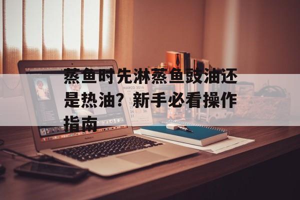 蒸鱼时先淋蒸鱼豉油还是热油？新手必看操作指南-第1张图片-