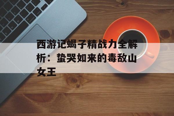 西游记蝎子精战力全解析：蛰哭如来的毒敌山女王-第1张图片-