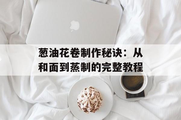 葱油花卷制作秘诀：从和面到蒸制的完整教程-第1张图片-