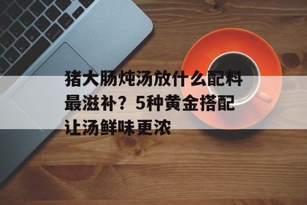猪大肠炖汤放什么配料最滋补？5种黄金搭配让汤鲜味更浓-第1张图片-