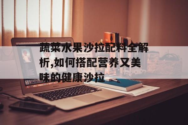 蔬菜水果沙拉配料全解析,如何搭配营养又美味的健康沙拉-第1张图片-