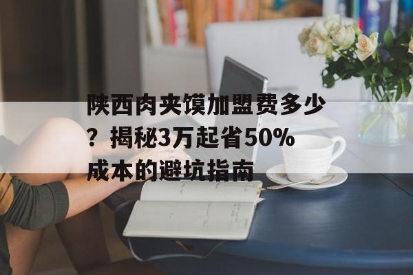 陕西肉夹馍加盟费多少？揭秘3万起省50%成本的避坑指南-第1张图片-