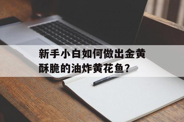 新手小白如何做出金黄酥脆的油炸黄花鱼？-第1张图片-